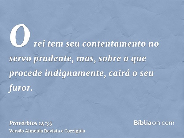 O rei tem seu contentamento no servo prudente, mas, sobre o que procede indignamente, cairá o seu furor.