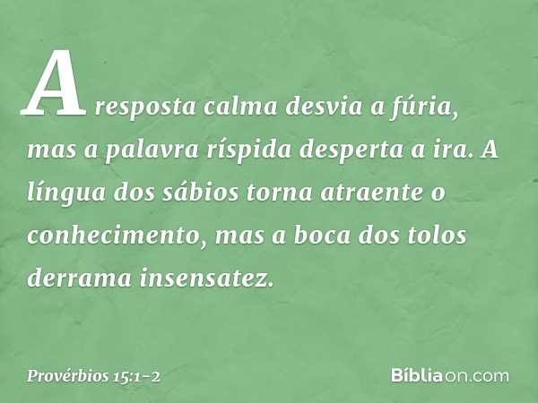 A resposta calma desvia a fúria,
mas a palavra ríspida desperta a ira. A língua dos sábios
torna atraente o conhecimento,
mas a boca dos tolos derrama insensate