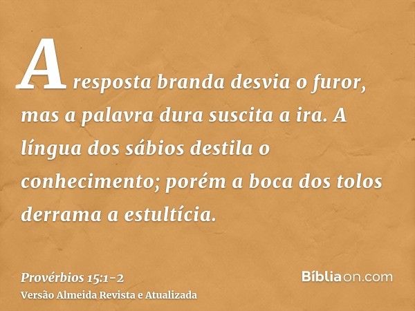 A resposta branda desvia o furor, mas a palavra dura suscita a ira.A língua dos sábios destila o conhecimento; porém a boca dos tolos derrama a estultícia.