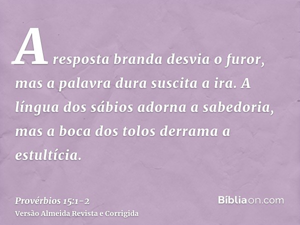 A resposta branda desvia o furor, mas a palavra dura suscita a ira.A língua dos sábios adorna a sabedoria, mas a boca dos tolos derrama a estultícia.