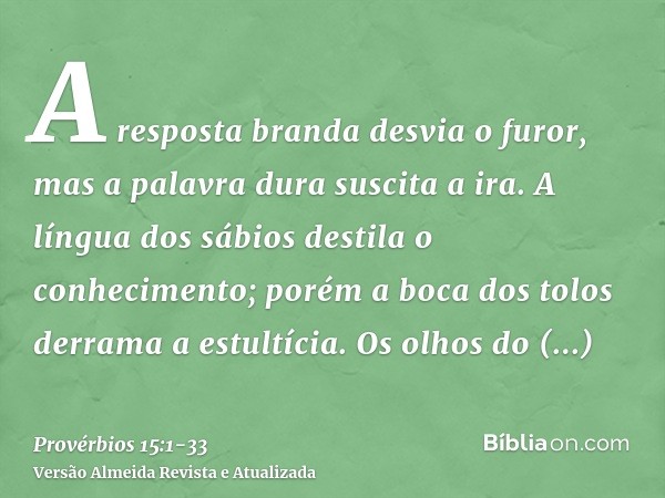 A resposta branda desvia o furor, mas a palavra dura suscita a ira.A língua dos sábios destila o conhecimento; porém a boca dos tolos derrama a estultícia.Os ol