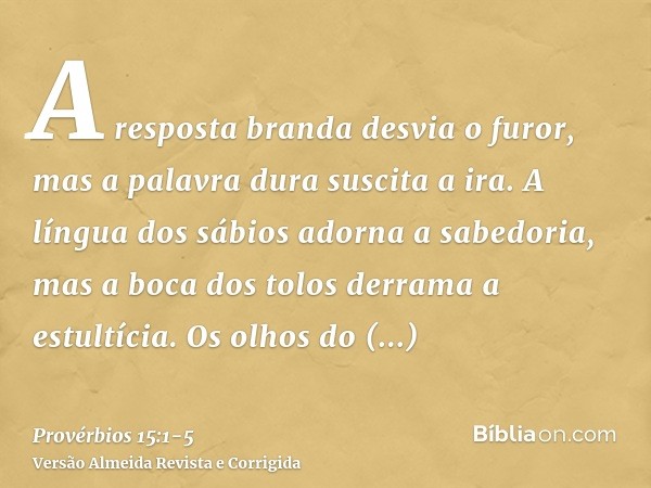 A resposta branda desvia o furor, mas a palavra dura suscita a ira.A língua dos sábios adorna a sabedoria, mas a boca dos tolos derrama a estultícia.Os olhos do