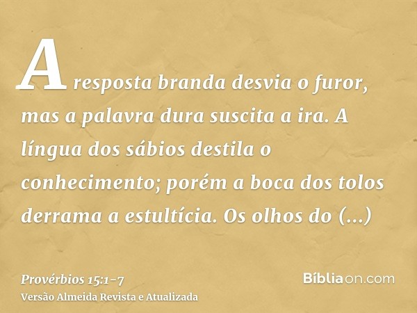 A resposta branda desvia o furor, mas a palavra dura suscita a ira.A língua dos sábios destila o conhecimento; porém a boca dos tolos derrama a estultícia.Os ol