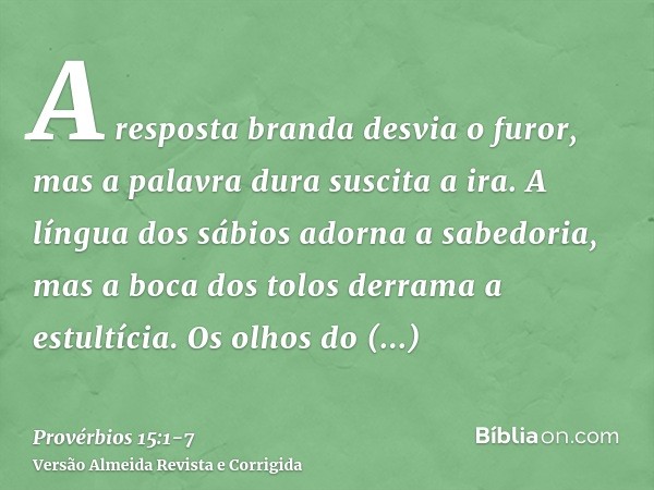 A resposta branda desvia o furor, mas a palavra dura suscita a ira.A língua dos sábios adorna a sabedoria, mas a boca dos tolos derrama a estultícia.Os olhos do