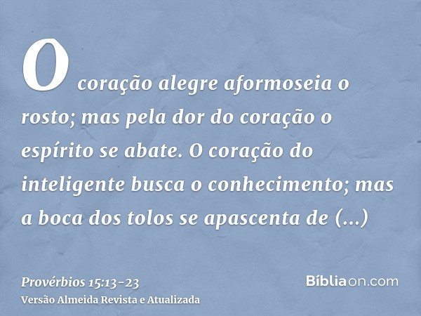 O coração alegre aformoseia o rosto; mas pela dor do coração o espírito se abate.O coração do inteligente busca o conhecimento; mas a boca dos tolos se apascent