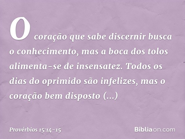 O coração que sabe discernir
busca o conhecimento,
mas a boca dos tolos
alimenta-se de insensatez. Todos os dias do oprimido são infelizes,
mas o coração bem di