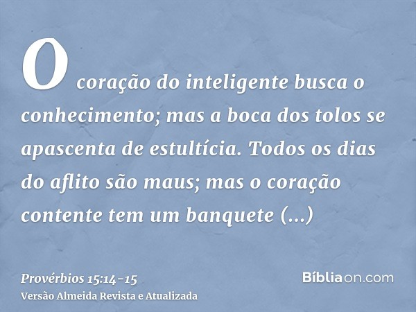 O coração do inteligente busca o conhecimento; mas a boca dos tolos se apascenta de estultícia.Todos os dias do aflito são maus; mas o coração contente tem um b