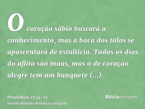 O coração sábio buscará o conhecimento, mas a boca dos tolos se apascentará de estultícia.Todos os dias do aflito são maus, mas o de coração alegre tem um banqu