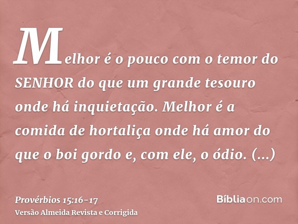 Melhor é o pouco com o temor do SENHOR do que um grande tesouro onde há inquietação.Melhor é a comida de hortaliça onde há amor do que o boi gordo e, com ele, o