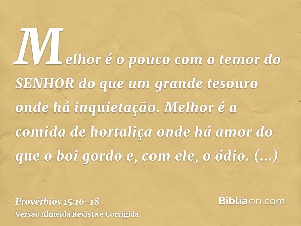 Melhor é o pouco com o temor do SENHOR do que um grande tesouro onde há inquietação.Melhor é a comida de hortaliça onde há amor do que o boi gordo e, com ele, o