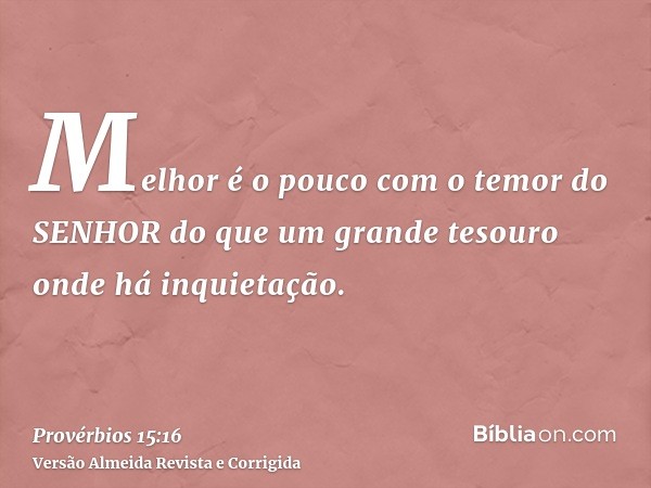 Melhor é o pouco com o temor do SENHOR do que um grande tesouro onde há inquietação.