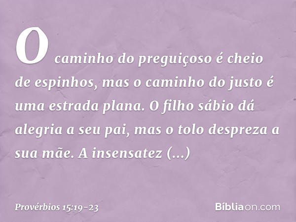 O caminho do preguiçoso
é cheio de espinhos,
mas o caminho do justo
é uma estrada plana. O filho sábio dá alegria a seu pai,
mas o tolo despreza a sua mãe. A in