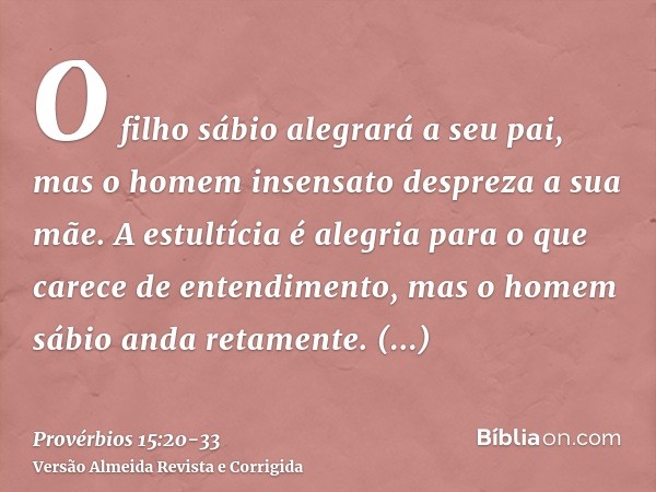 O filho sábio alegrará a seu pai, mas o homem insensato despreza a sua mãe.A estultícia é alegria para o que carece de entendimento, mas o homem sábio anda reta