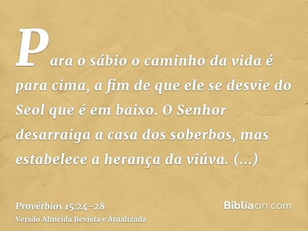 Para o sábio o caminho da vida é para cima, a fim de que ele se desvie do Seol que é em baixo.O Senhor desarraiga a casa dos soberbos, mas estabelece a herança 