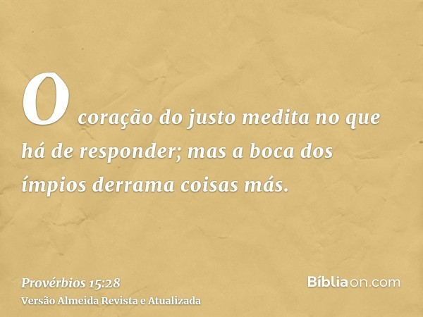 O coração do justo medita no que há de responder; mas a boca dos ímpios derrama coisas más.