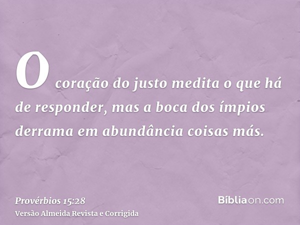 O coração do justo medita o que há de responder, mas a boca dos ímpios derrama em abundância coisas más.