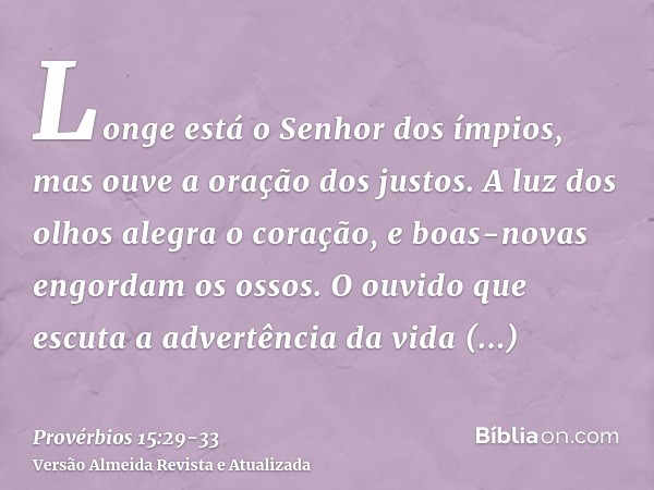 Longe está o Senhor dos ímpios, mas ouve a oração dos justos.A luz dos olhos alegra o coração, e boas-novas engordam os ossos.O ouvido que escuta a advertência 