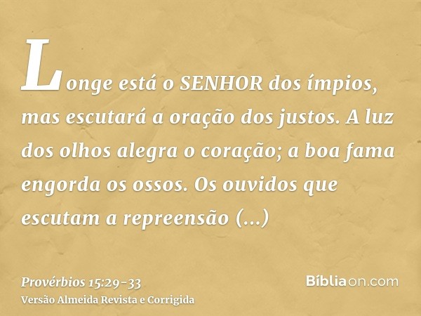 Longe está o SENHOR dos ímpios, mas escutará a oração dos justos.A luz dos olhos alegra o coração; a boa fama engorda os ossos.Os ouvidos que escutam a repreens