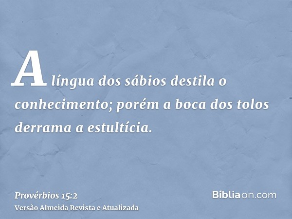 A língua dos sábios destila o conhecimento; porém a boca dos tolos derrama a estultícia.