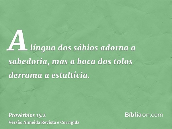 A língua dos sábios adorna a sabedoria, mas a boca dos tolos derrama a estultícia.