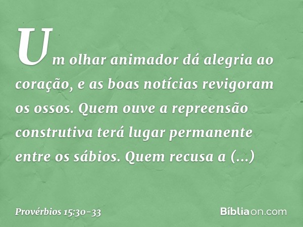 Um olhar animador
dá alegria ao coração,
e as boas notícias revigoram os ossos. Quem ouve a repreensão construtiva
terá lugar permanente entre os sábios. Quem r