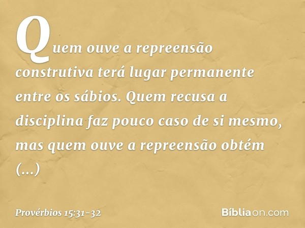 Quem ouve a repreensão construtiva
terá lugar permanente entre os sábios. Quem recusa a disciplina
faz pouco caso de si mesmo,
mas quem ouve a repreensão
obtém 