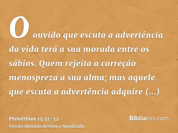 O ouvido que escuta a advertência da vida terá a sua morada entre os sábios.Quem rejeita a correção menospreza a sua alma; mas aquele que escuta a advertência a