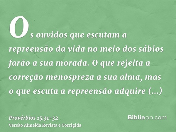 Os ouvidos que escutam a repreensão da vida no meio dos sábios farão a sua morada.O que rejeita a correção menospreza a sua alma, mas o que escuta a repreensão 