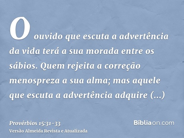 O ouvido que escuta a advertência da vida terá a sua morada entre os sábios.Quem rejeita a correção menospreza a sua alma; mas aquele que escuta a advertência a