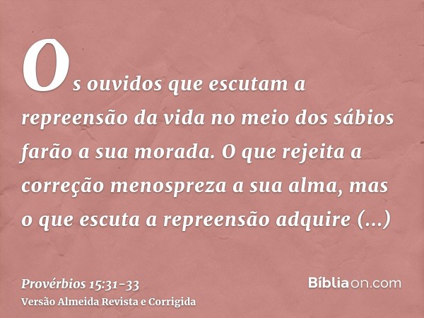 Os ouvidos que escutam a repreensão da vida no meio dos sábios farão a sua morada.O que rejeita a correção menospreza a sua alma, mas o que escuta a repreensão 