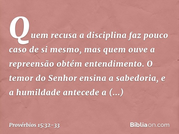 Quem recusa a disciplina
faz pouco caso de si mesmo,
mas quem ouve a repreensão
obtém entendimento. O temor do Senhor ensina a sabedoria,
e a humildade antecede