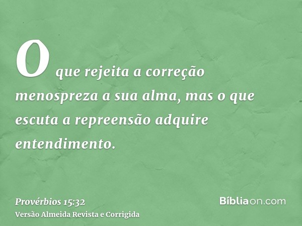 O que rejeita a correção menospreza a sua alma, mas o que escuta a repreensão adquire entendimento.