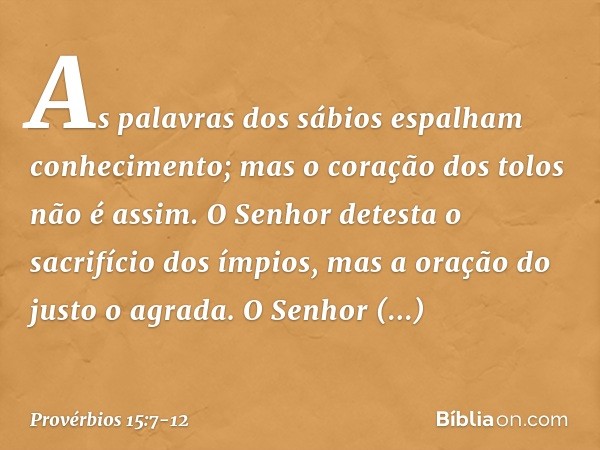 As palavras dos sábios
espalham conhecimento;
mas o coração dos tolos não é assim. O Senhor detesta o sacrifício dos ímpios,
mas a oração do justo o agrada. O S