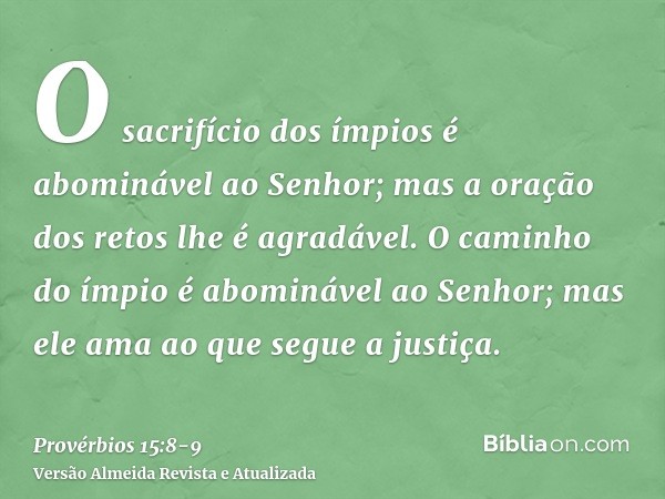 O sacrifício dos ímpios é abominável ao Senhor; mas a oração dos retos lhe é agradável.O caminho do ímpio é abominável ao Senhor; mas ele ama ao que segue a jus