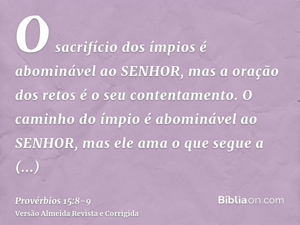 O sacrifício dos ímpios é abominável ao SENHOR, mas a oração dos retos é o seu contentamento.O caminho do ímpio é abominável ao SENHOR, mas ele ama o que segue 