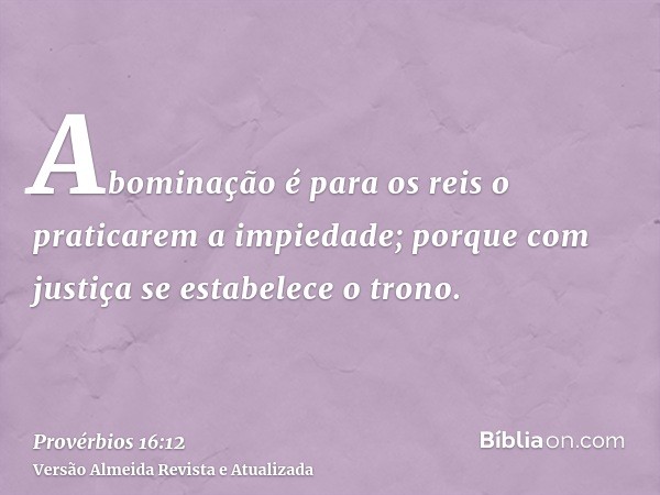 Abominação é para os reis o praticarem a impiedade; porque com justiça se estabelece o trono.