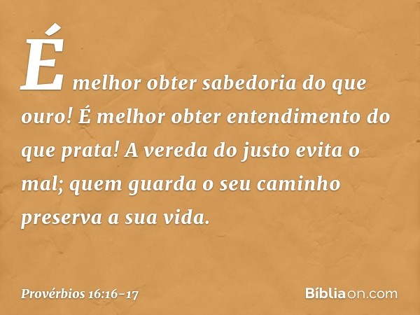 É melhor obter sabedoria do que ouro!
É melhor obter entendimento do que prata! A vereda do justo evita o mal;
quem guarda o seu caminho
preserva a sua vida. --