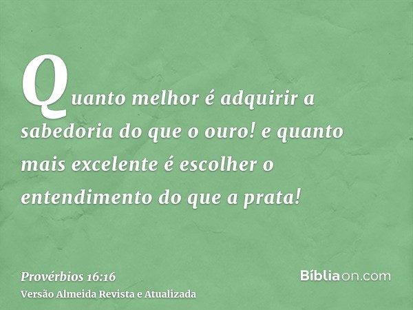 Quanto melhor é adquirir a sabedoria do que o ouro! e quanto mais excelente é escolher o entendimento do que a prata!