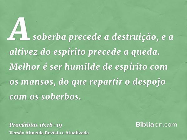 A soberba precede a destruição, e a altivez do espírito precede a queda.Melhor é ser humilde de espírito com os mansos, do que repartir o despojo com os soberbo