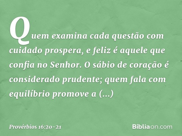 Quem examina cada questão
com cuidado prospera,
e feliz é aquele que confia no Senhor. O sábio de coração
é considerado prudente;
quem fala com equilíbrio
promo