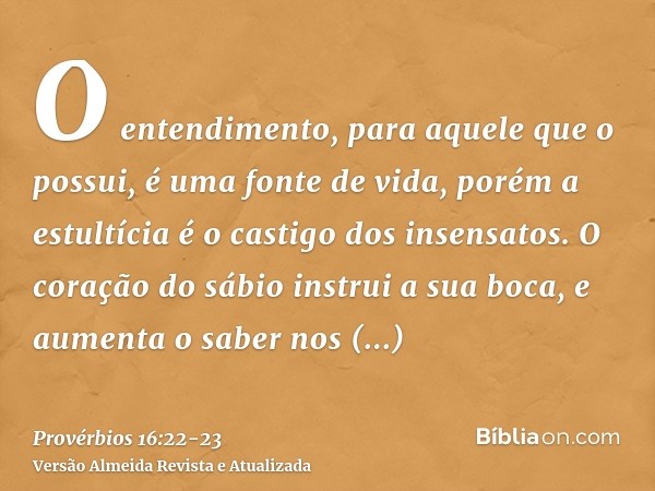 O entendimento, para aquele que o possui, é uma fonte de vida, porém a estultícia é o castigo dos insensatos.O coração do sábio instrui a sua boca, e aumenta o 