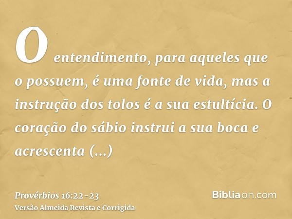 O entendimento, para aqueles que o possuem, é uma fonte de vida, mas a instrução dos tolos é a sua estultícia.O coração do sábio instrui a sua boca e acrescenta