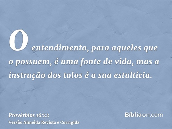 O entendimento, para aqueles que o possuem, é uma fonte de vida, mas a instrução dos tolos é a sua estultícia.