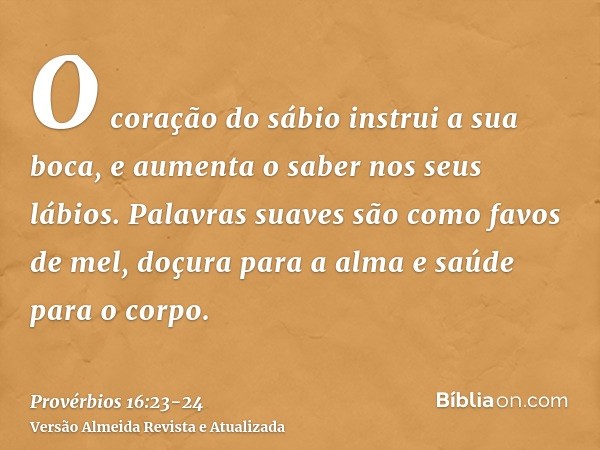 O coração do sábio instrui a sua boca, e aumenta o saber nos seus lábios.Palavras suaves são como favos de mel, doçura para a alma e saúde para o corpo.