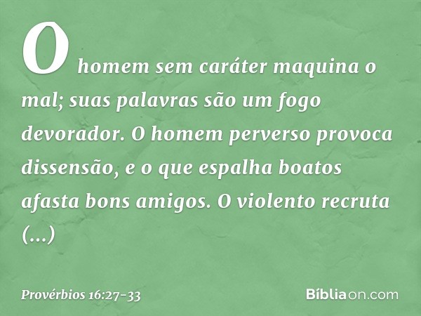 O homem sem caráter maquina o mal;
suas palavras são um fogo devorador. O homem perverso provoca dissensão,
e o que espalha boatos afasta bons amigos. O violent