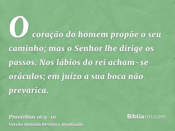 O coração do homem propõe o seu caminho; mas o Senhor lhe dirige os passos.Nos lábios do rei acham-se oráculos; em juízo a sua boca não prevarica.