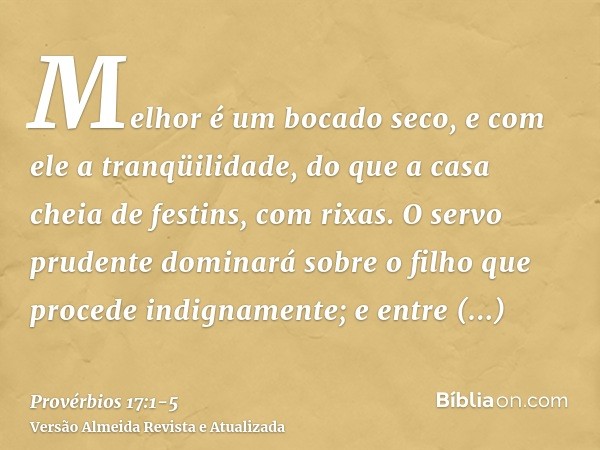 Melhor é um bocado seco, e com ele a tranqüilidade, do que a casa cheia de festins, com rixas.O servo prudente dominará sobre o filho que procede indignamente; 