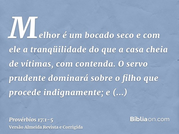 Melhor é um bocado seco e com ele a tranqüilidade do que a casa cheia de vítimas, com contenda.O servo prudente dominará sobre o filho que procede indignamente;