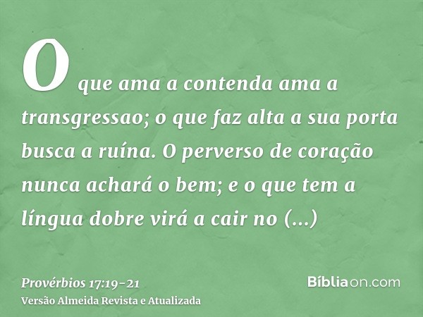 O que ama a contenda ama a transgressao; o que faz alta a sua porta busca a ruína.O perverso de coração nunca achará o bem; e o que tem a língua dobre virá a ca