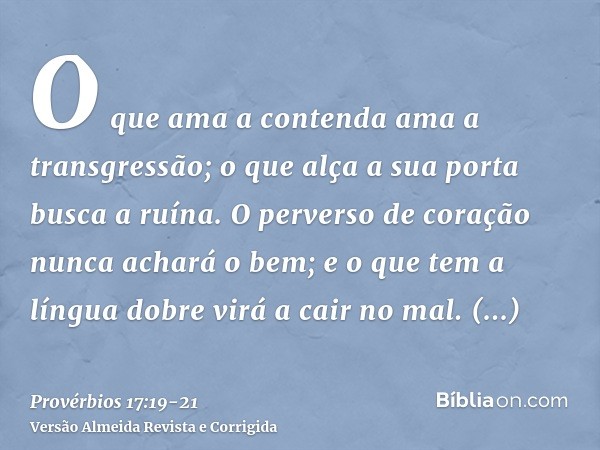 O que ama a contenda ama a transgressão; o que alça a sua porta busca a ruína.O perverso de coração nunca achará o bem; e o que tem a língua dobre virá a cair n